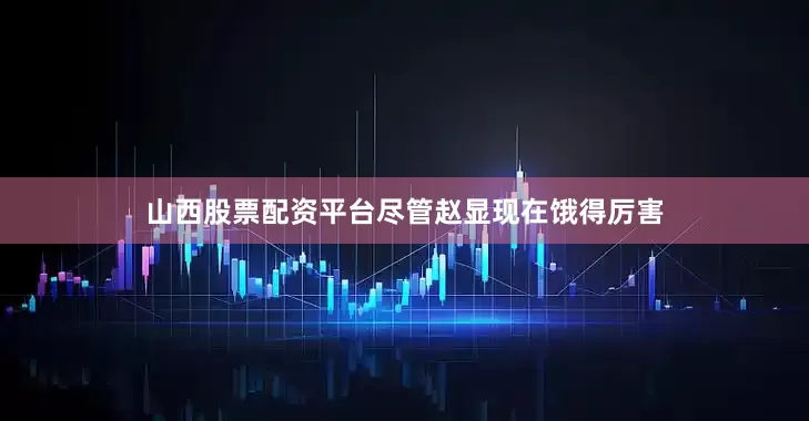 山西股票配资平台尽管赵显现在饿得厉害